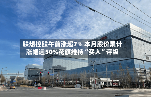 联想控股午前涨超7% 本月股价累计涨幅逾50%花旗维持“买入	”评级-第3张图片