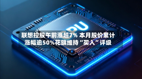 联想控股午前涨超7% 本月股价累计涨幅逾50%花旗维持“买入”评级-第2张图片