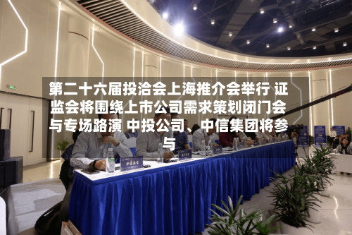 第二十六届投洽会上海推介会举行 证监会将围绕上市公司需求策划闭门会与专场路演 中投公司、中信集团将参与-第3张图片