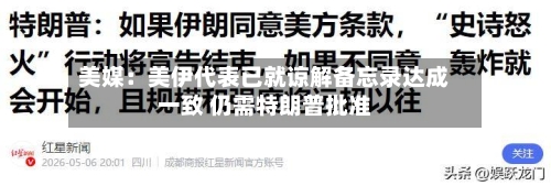 美媒:美伊代表已就谅解备忘录达成一致 仍需特朗普批准-第2张图片