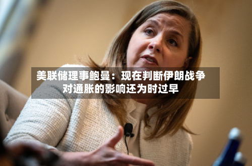 美联储理事鲍曼：现在判断伊朗战争对通胀的影响还为时过早
