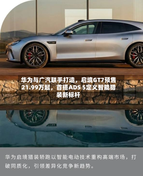 华为与广汽联手打造，启境GT7预售21.99万起，首搭ADS 5定义智能猎装新标杆