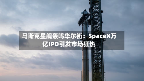 马斯克星舰轰鸣华尔街：SpaceX万亿IPO引发市场狂热-第3张图片