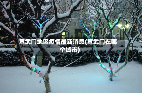 宣武门地区疫情最新消息(宣武门在哪个城市)-第2张图片
