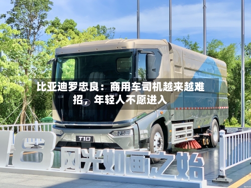 比亚迪罗忠良：商用车司机越来越难招	，年轻人不愿进入-第3张图片