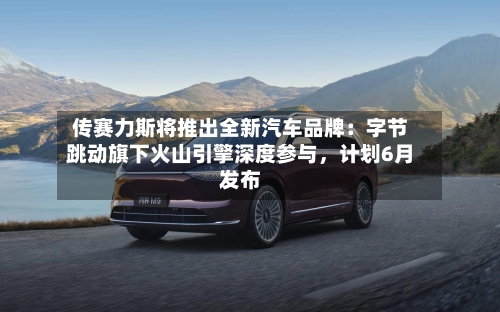 传赛力斯将推出全新汽车品牌：字节跳动旗下火山引擎深度参与，计划6月发布-第2张图片