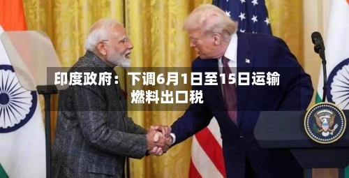 印度政府:下调6月1日至15日运输燃料出口税-第2张图片