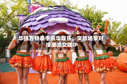 华强方特牵手乐华娱乐，文旅场景对接潮流文娱IP-第2张图片