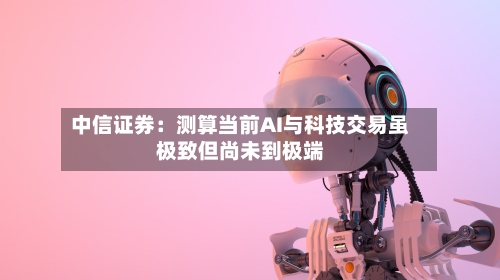 中信证券：测算当前AI与科技交易虽极致但尚未到极端
