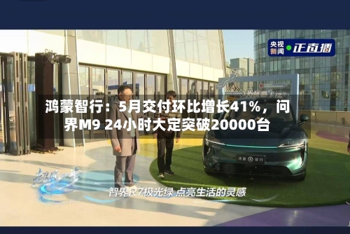 鸿蒙智行：5月交付环比增长41%，问界M9 24小时大定突破20000台-第2张图片