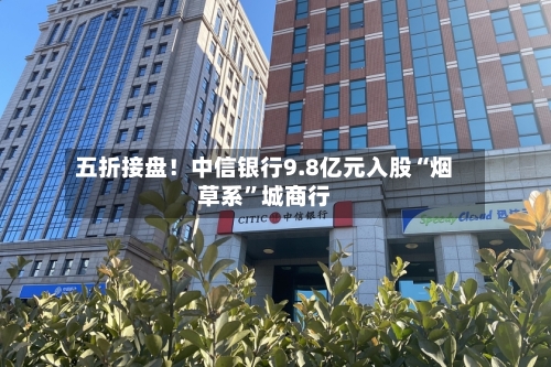 五折接盘！中信银行9.8亿元入股“烟草系	”城商行-第2张图片