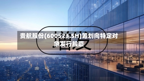 贵航股份(600523.SH)筹划向特定对象发行股票
