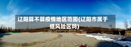 辽阳算不算疫情地区范围(辽阳市属于低风险区吗)-第3张图片
