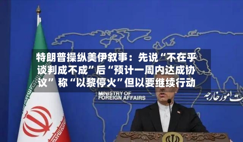 特朗普操纵美伊叙事：先说“不在乎谈判成不成”后“预计一周内达成协议” 称“以黎停火”但以要继续行动