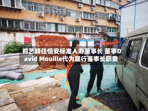 郑艺辞任恒安标准人寿董事长 董事David Mouille代为履行董事长职责-第3张图片